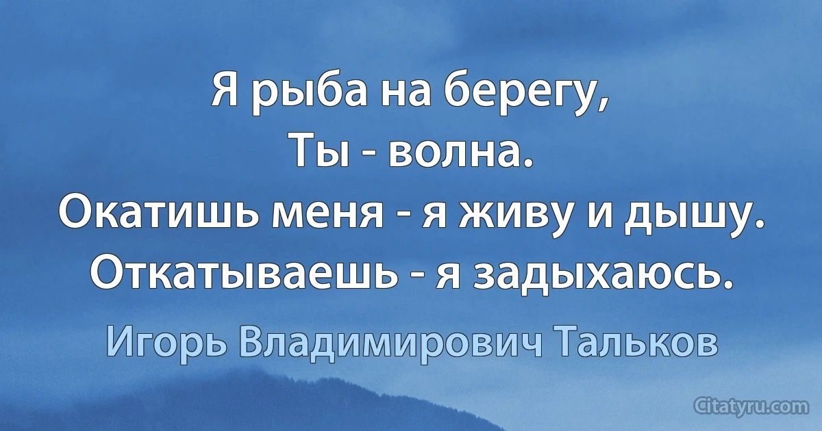 Я рыба на берегу,
Ты - волна.
Окатишь меня - я живу и дышу.
Откатываешь - я задыхаюсь. (Игорь Владимирович Тальков)