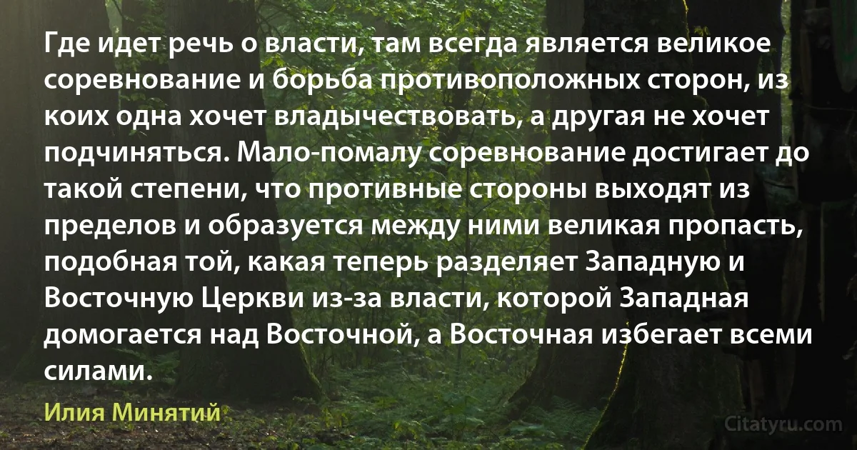 Где идет речь о власти, там всегда является великое соревнование и борьба противоположных сторон, из коих одна хочет владычествовать, а другая не хочет подчиняться. Мало-помалу соревнование достигает до такой степени, что противные стороны выходят из пределов и образуется между ними великая пропасть, подобная той, какая теперь разделяет Западную и Восточную Церкви из-за власти, которой Западная домогается над Восточной, а Восточная избегает всеми силами. (Илия Минятий)