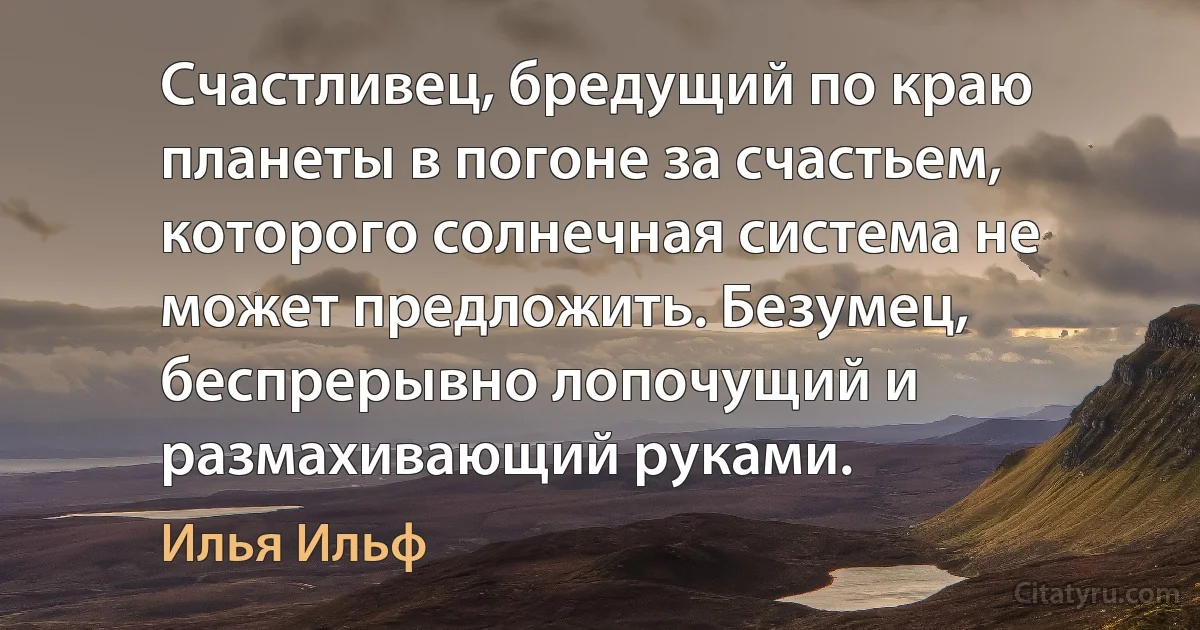 Счастливец, бредущий по краю планеты в погоне за счастьем, которого солнечная система не может предложить. Безумец, беспрерывно лопочущий и размахивающий руками. (Илья Ильф)