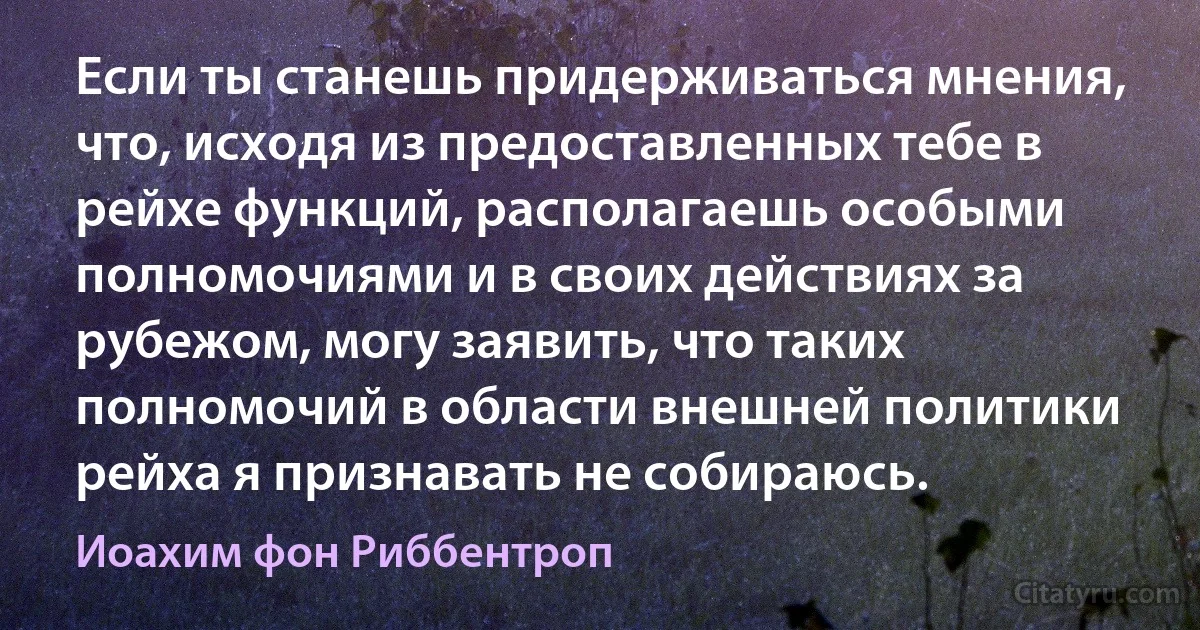 Если ты станешь придерживаться мнения, что, исходя из предоставленных тебе в рейхе функций, располагаешь особыми полномочиями и в своих действиях за рубежом, могу заявить, что таких полномочий в области внешней политики рейха я признавать не собираюсь. (Иоахим фон Риббентроп)