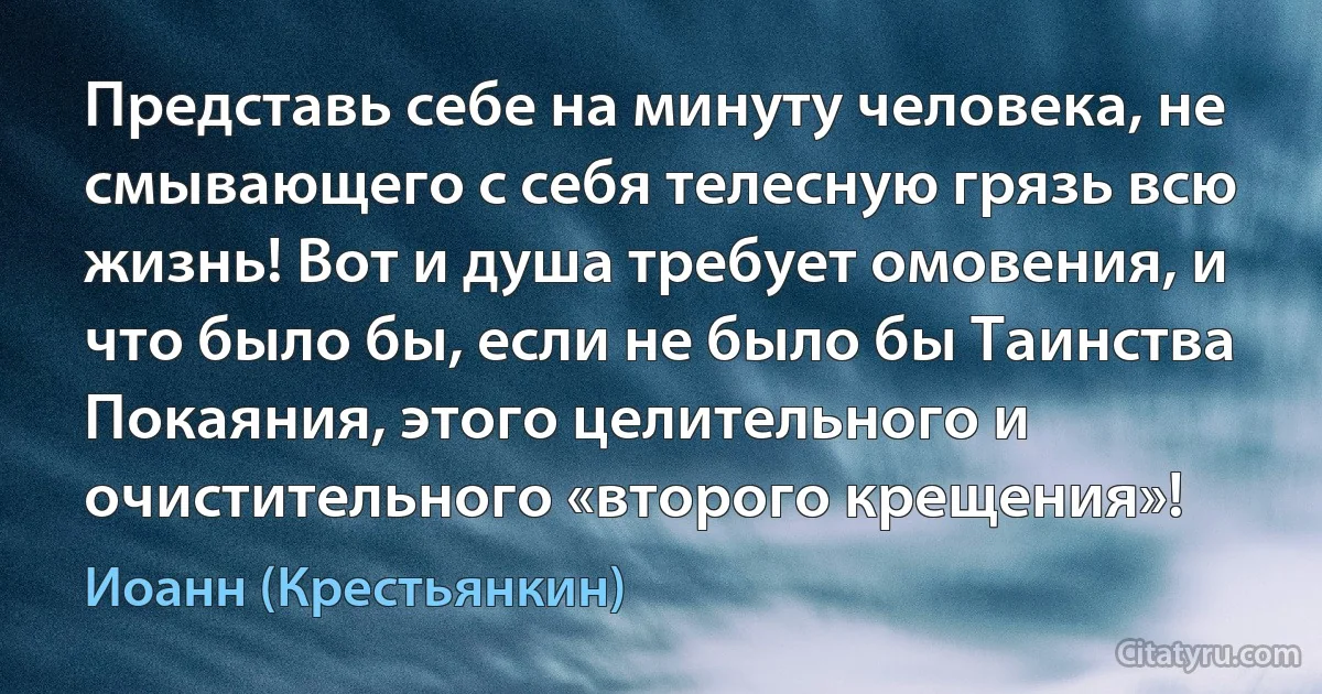 Представь себе на минуту человека, не смывающего с себя телесную грязь всю жизнь! Вот и душа требует омовения, и что было бы, если не было бы Таинства Покаяния, этого целительного и очистительного «второго крещения»! (Иоанн (Крестьянкин))