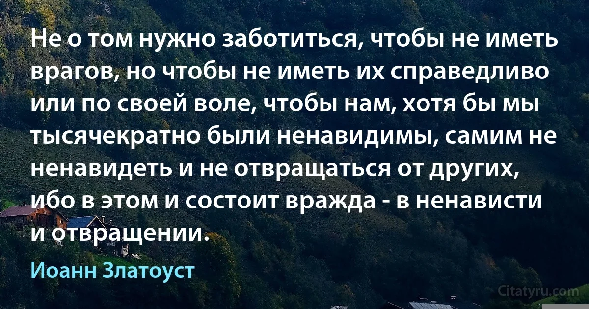 Не о том нужно заботиться, чтобы не иметь врагов, но чтобы не иметь их справедливо или по своей воле, чтобы нам, хотя бы мы тысячекратно были ненавидимы, самим не ненавидеть и не отвращаться от других, ибо в этом и состоит вражда - в ненависти и отвращении. (Иоанн Златоуст)