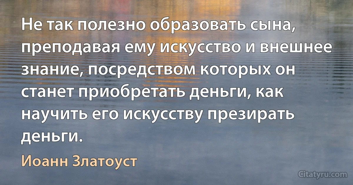 Не так полезно образовать сына, преподавая ему искусство и внешнее знание, посредством которых он станет приобретать деньги, как научить его искусству презирать деньги. (Иоанн Златоуст)