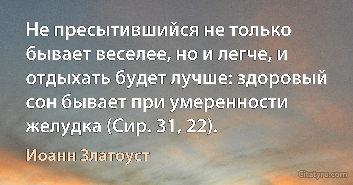 Не пресытившийся не только бывает веселее, но и легче, и отдыхать будет лучше: здоровый сон бывает при умеренности желудка (Сир. 31, 22). (Иоанн Златоуст)