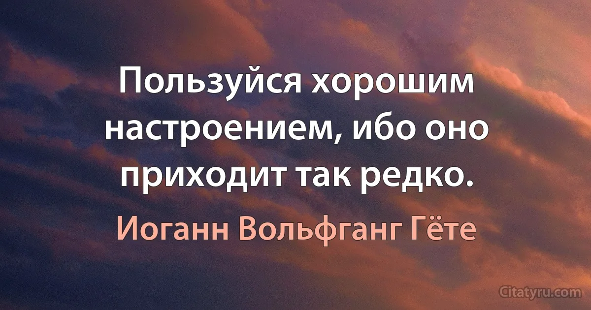 Пользуйся хорошим настроением, ибо оно приходит так редко. (Иоганн Вольфганг Гёте)