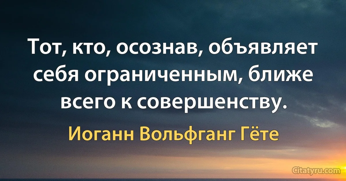 Тот, кто, осознав, объявляет себя ограниченным, ближе всего к совершенству. (Иоганн Вольфганг Гёте)