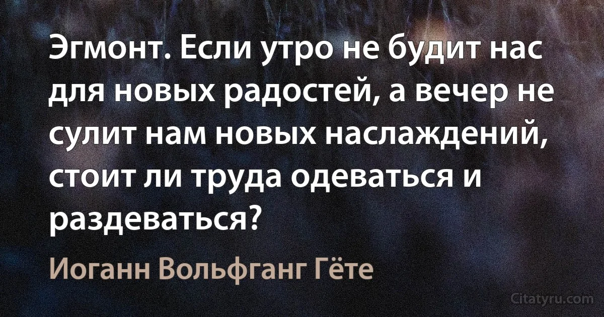 Эгмонт. Если утро не будит нас для новых радостей, а вечер не сулит нам новых наслаждений, стоит ли труда одеваться и раздеваться? (Иоганн Вольфганг Гёте)