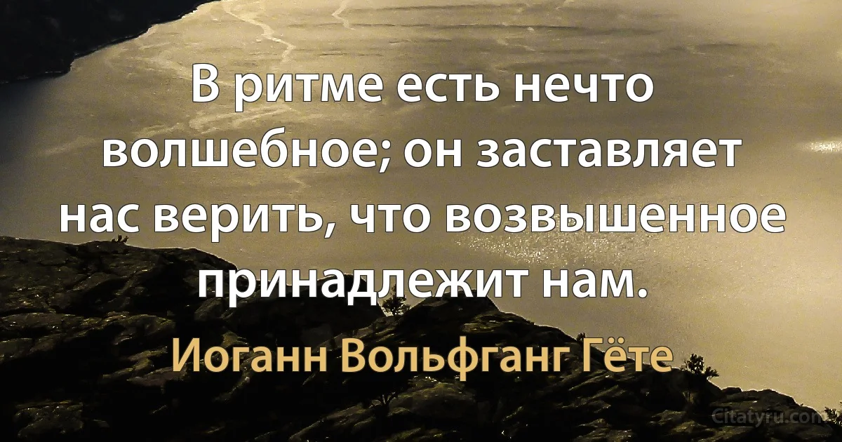 В ритме есть нечто волшебное; он заставляет нас верить, что возвышенное принадлежит нам. (Иоганн Вольфганг Гёте)