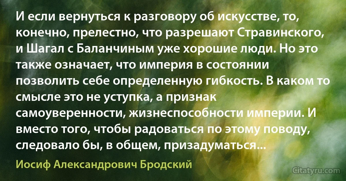 И если вернуться к разговору об искусстве, то, конечно, прелестно, что разрешают Стравинского, и Шагал с Баланчиным уже хорошие люди. Но это также означает, что империя в состоянии позволить себе определенную гибкость. В каком то смысле это не уступка, а признак самоуверенности, жизнеспособности империи. И вместо того, чтобы радоваться по этому поводу, следовало бы, в общем, призадуматься... (Иосиф Александрович Бродский)