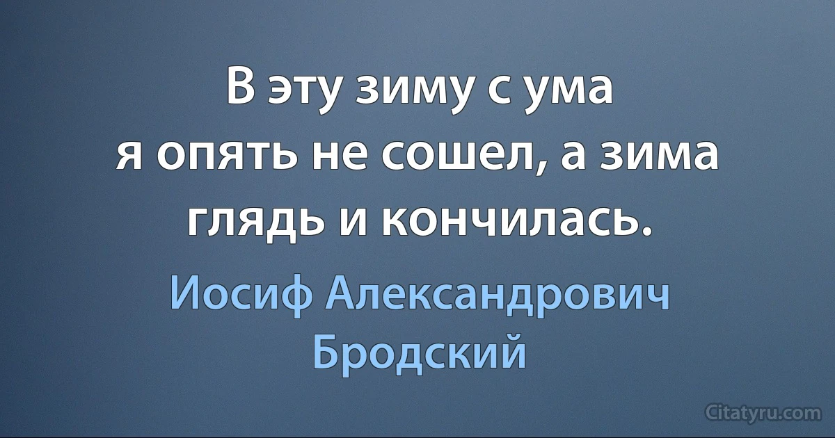 В эту зиму с ума
я опять не сошел, а зима
глядь и кончилась. (Иосиф Александрович Бродский)