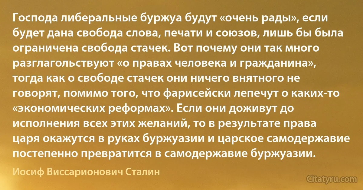 Господа либеральные буржуа будут «очень рады», если будет дана свобода слова, печати и союзов, лишь бы была ограничена свобода стачек. Вот почему они так много разглагольствуют «о правах человека и гражданина», тогда как о свободе стачек они ничего внятного не говорят, помимо того, что фарисейски лепечут о каких-то «экономических реформах». Если они доживут до исполнения всех этих желаний, то в результате права царя окажутся в руках буржуазии и царское самодержавие постепенно превратится в самодержавие буржуазии. (Иосиф Виссарионович Сталин)