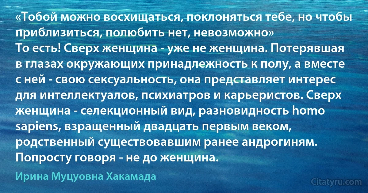 «Тобой можно восхищаться, поклоняться тебе, но чтобы приблизиться, полюбить нет, невозможно»
То есть! Сверх женщина - уже не женщина. Потерявшая в глазах окружающих принадлежность к полу, а вместе с ней - свою сексуальность, она представляет интерес для интеллектуалов, психиатров и карьеристов. Сверх женщина - селекционный вид, разновидность homo sapiens, взращенный двадцать первым веком, родственный существовавшим ранее андрогиням. Попросту говоря - не до женщина. (Ирина Муцуовна Хакамада)