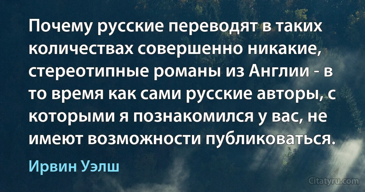 Почему русские переводят в таких количествах совершенно никакие, стереотипные романы из Англии - в то время как сами русские авторы, с которыми я познакомился у вас, не имеют возможности публиковаться. (Ирвин Уэлш)