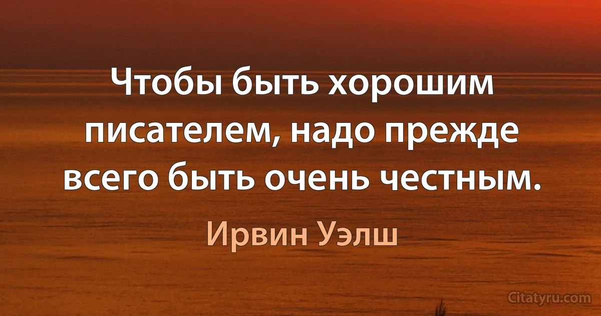 Чтобы быть хорошим писателем, надо прежде всего быть очень честным. (Ирвин Уэлш)