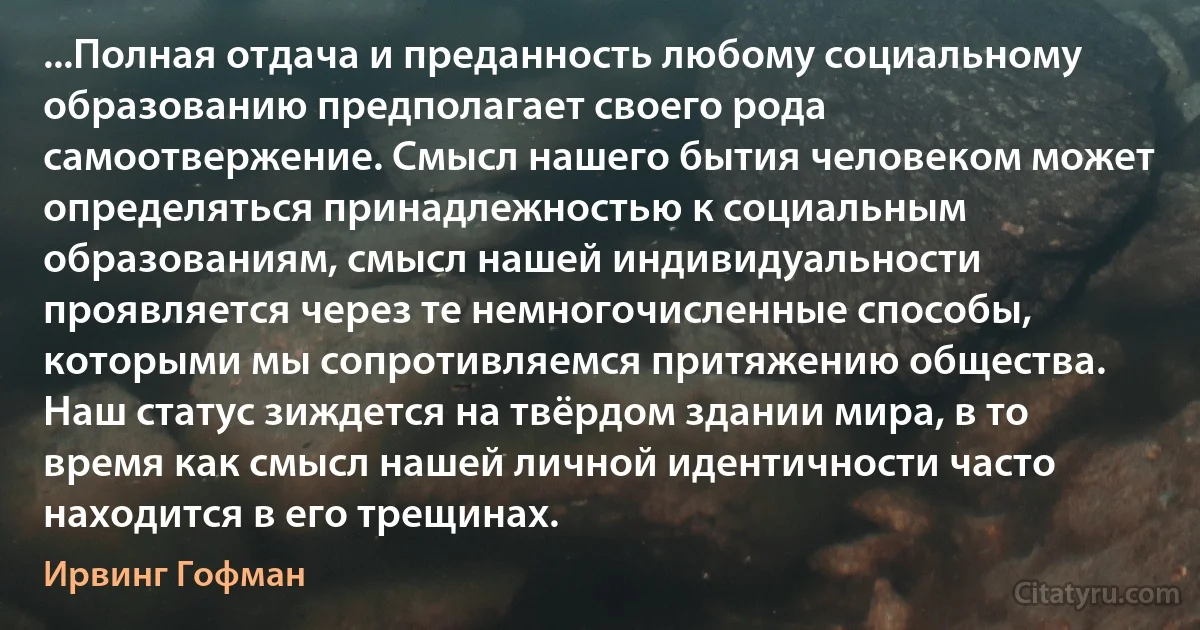 ...Полная отдача и преданность любому социальному образованию предполагает своего рода самоотвержение. Смысл нашего бытия человеком может определяться принадлежностью к социальным образованиям, смысл нашей индивидуальности проявляется через те немногочисленные способы, которыми мы сопротивляемся притяжению общества. Наш статус зиждется на твёрдом здании мира, в то время как смысл нашей личной идентичности часто находится в его трещинах. (Ирвинг Гофман)