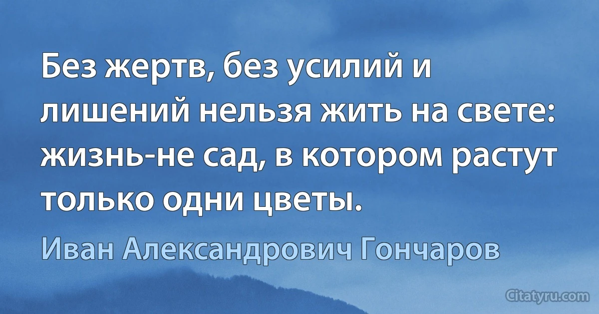 Без жертв, без усилий и лишений нельзя жить на свете: жизнь-не сад, в котором растут только одни цветы. (Иван Александрович Гончаров)