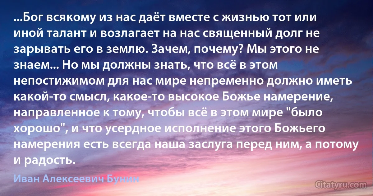 ...Бог всякому из нас даёт вместе с жизнью тот или иной талант и возлагает на нас священный долг не зарывать его в землю. Зачем, почему? Мы этого не знаем... Но мы должны знать, что всё в этом непостижимом для нас мире непременно должно иметь какой-то смысл, какое-то высокое Божье намерение, направленное к тому, чтобы всё в этом мире "было хорошо", и что усердное исполнение этого Божьего намерения есть всегда наша заслуга перед ним, а потому и радость. (Иван Алексеевич Бунин)