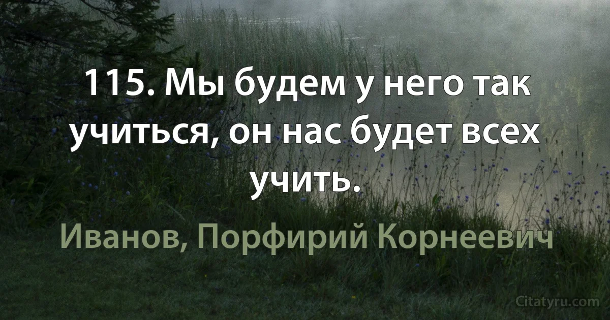 115. Мы будем у него так учиться, он нас будет всех учить. (Иванов, Порфирий Корнеевич)