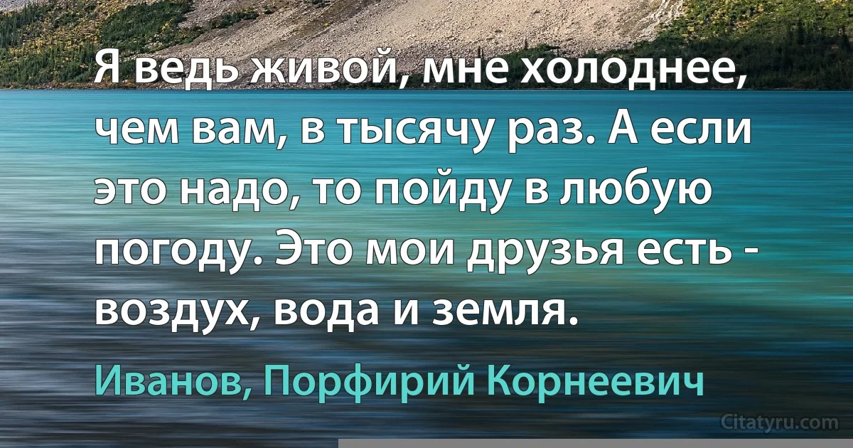 Я ведь живой, мне холоднее, чем вам, в тысячу раз. А если это надо, то пойду в любую погоду. Это мои друзья есть - воздух, вода и земля. (Иванов, Порфирий Корнеевич)