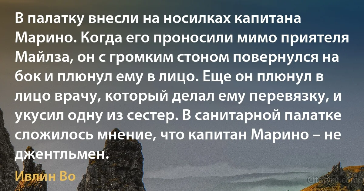 В палатку внесли на носилках капитана Марино. Когда его проносили мимо приятеля Майлза, он с громким стоном повернулся на бок и плюнул ему в лицо. Еще он плюнул в лицо врачу, который делал ему перевязку, и укусил одну из сестер. В санитарной палатке сложилось мнение, что капитан Марино – не джентльмен. (Ивлин Во)