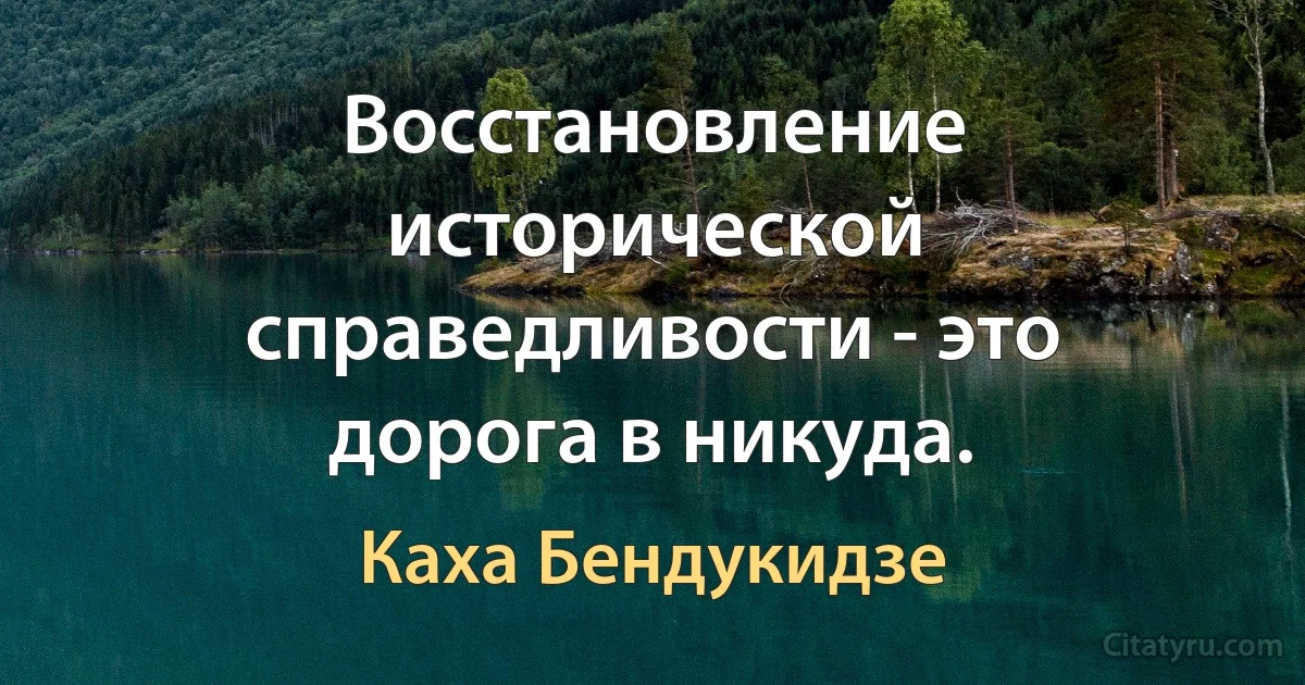 Восстановление исторической справедливости - это дорога в никуда. (Каха Бендукидзе)