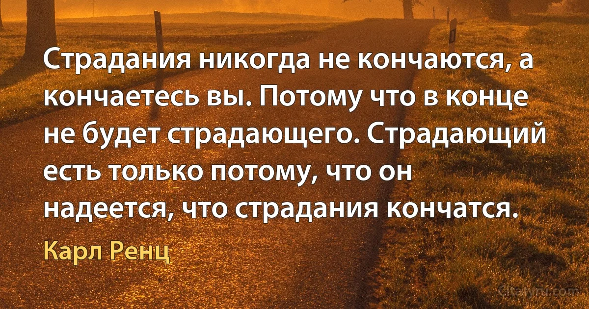 Страдания никогда не кончаются, а кончаетесь вы. Потому что в конце не будет страдающего. Страдающий есть только потому, что он надеется, что страдания кончатся. (Карл Ренц)