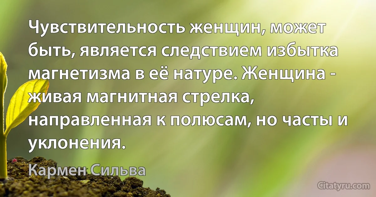 Чувствительность женщин, может быть, является следствием избытка магнетизма в её натуре. Женщина - живая магнитная стрелка, направленная к полюсам, но часты и уклонения. (Кармен Сильва)