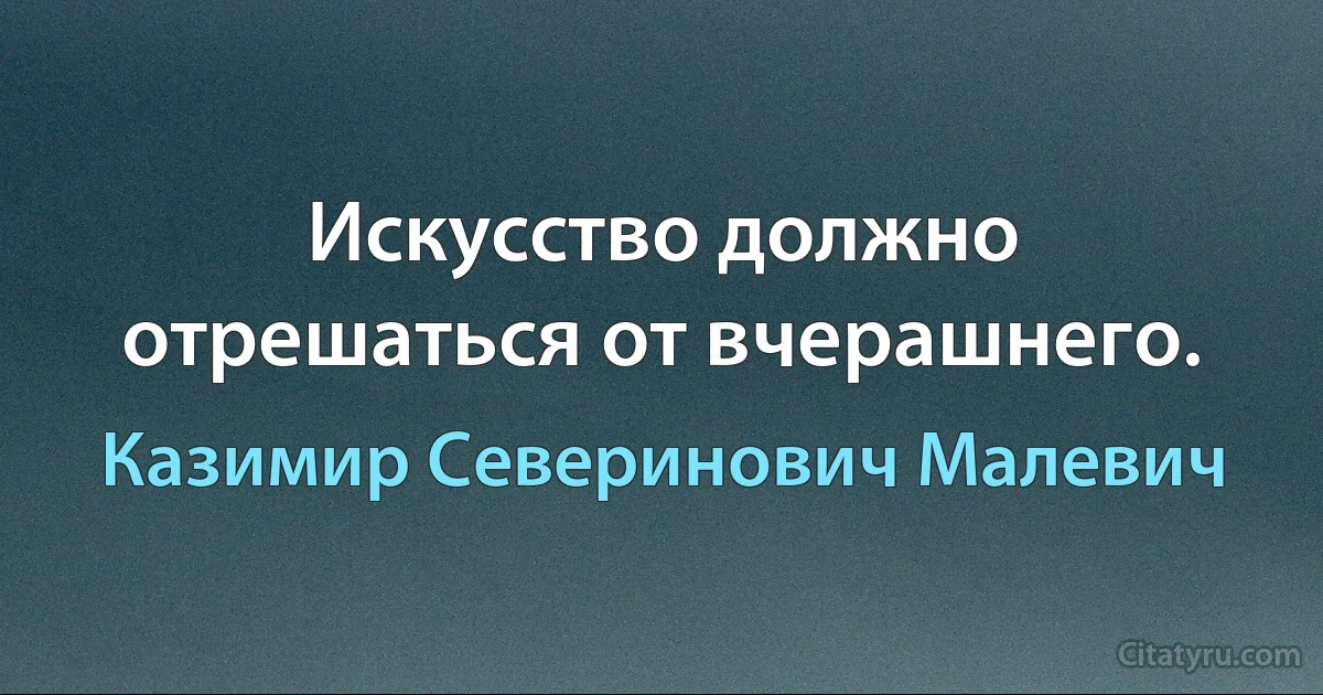 Искусство должно отрешаться от вчерашнего. (Казимир Северинович Малевич)