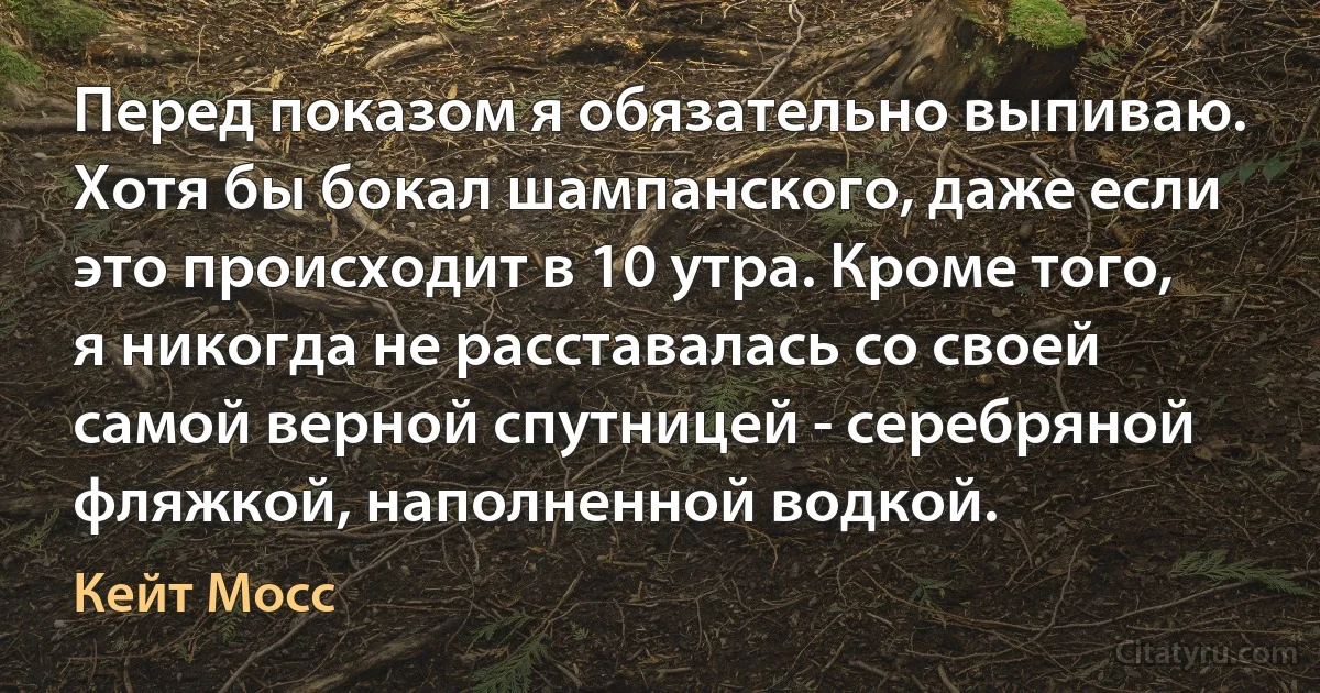 Перед показом я обязательно выпиваю. Хотя бы бокал шампанского, даже если это происходит в 10 утра. Кроме того, я никогда не расставалась со своей самой верной спутницей - серебряной фляжкой, наполненной водкой. (Кейт Мосс)