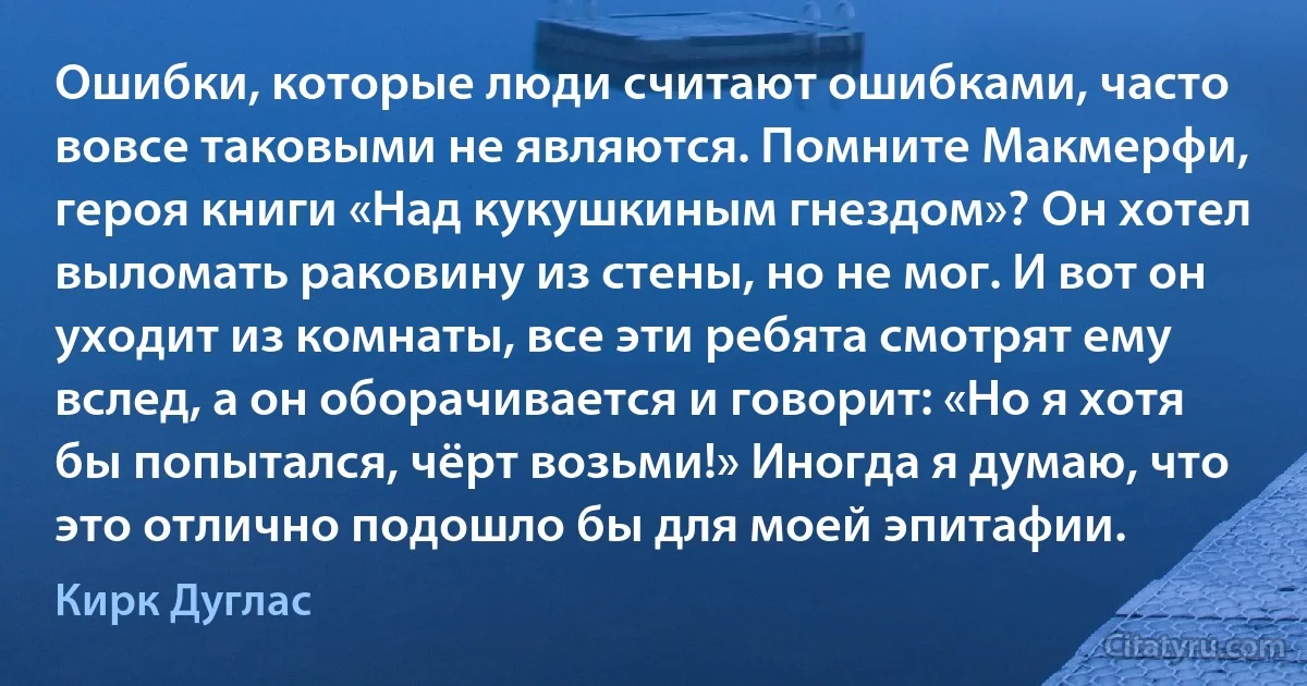 Ошибки, которые люди считают ошибками, часто вовсе таковыми не являются. Помните Макмерфи, героя книги «Над кукушкиным гнездом»? Он хотел выломать раковину из стены, но не мог. И вот он уходит из комнаты, все эти ребята смотрят ему вслед, а он оборачивается и говорит: «Но я хотя бы попытался, чёрт возьми!» Иногда я думаю, что это отлично подошло бы для моей эпитафии. (Кирк Дуглас)