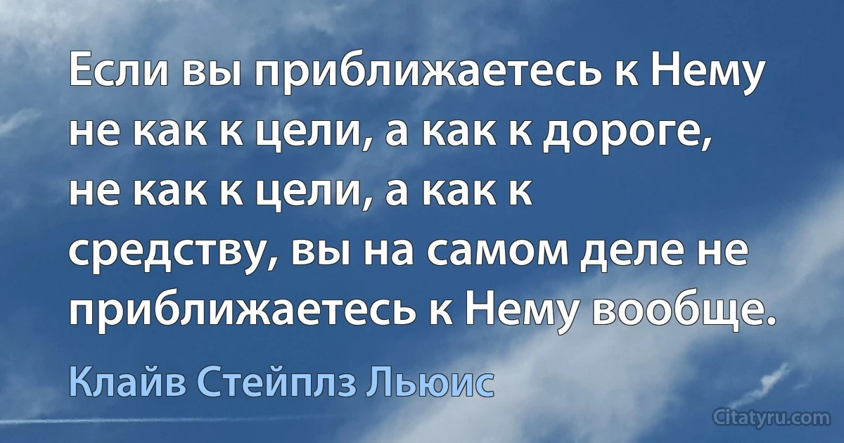 Если вы приближаетесь к Нему не как к цели, а как к дороге, не как к цели, а как к средству, вы на самом деле не приближаетесь к Нему вообще. (Клайв Стейплз Льюис)