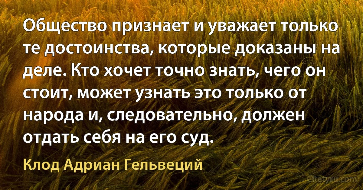 Общество признает и уважает только те достоинства, которые доказаны на деле. Кто хочет точно знать, чего он стоит, может узнать это только от народа и, следовательно, должен отдать себя на его суд. (Клод Адриан Гельвеций)