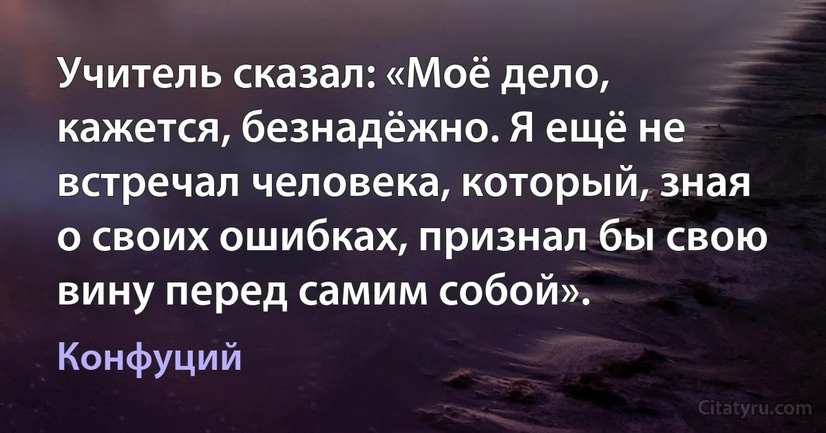 Учитель сказал: «Моё дело, кажется, безнадёжно. Я ещё не встречал человека, который, зная о своих ошибках, признал бы свою вину перед самим собой». (Конфуций)