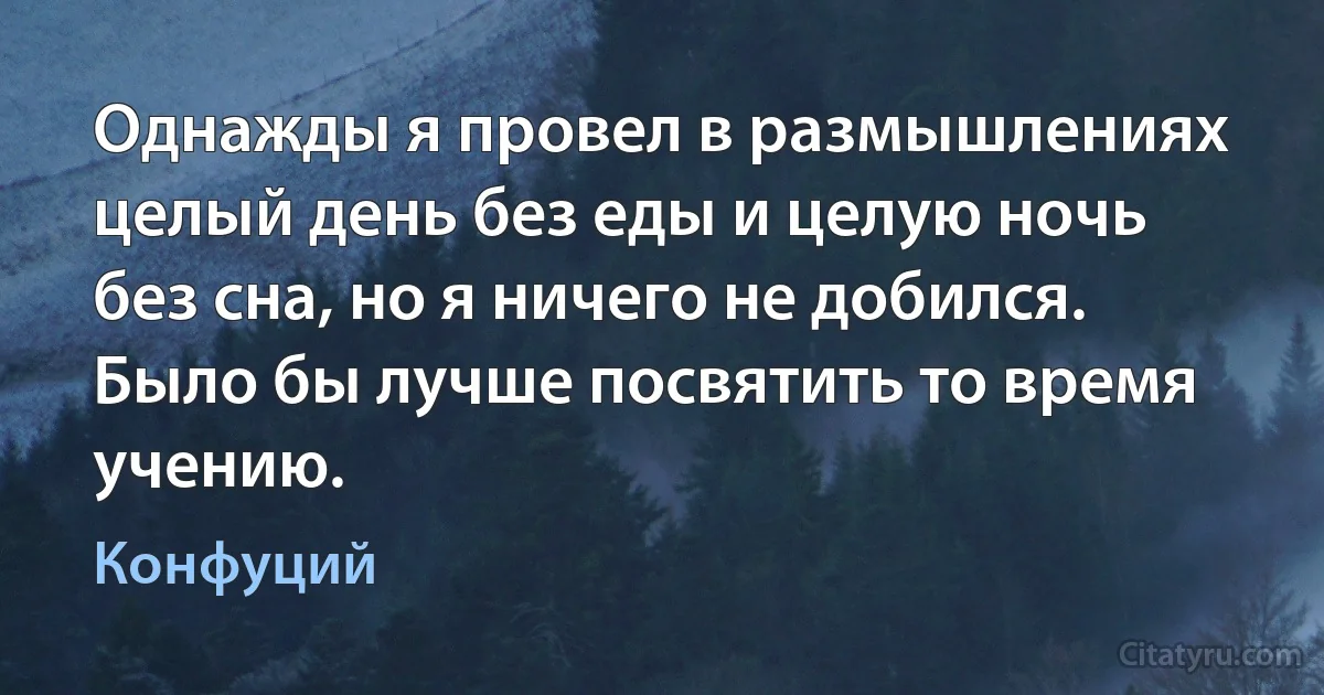 Однажды я провел в размышлениях целый день без еды и целую ночь без сна, но я ничего не добился. Было бы лучше посвятить то время учению. (Конфуций)