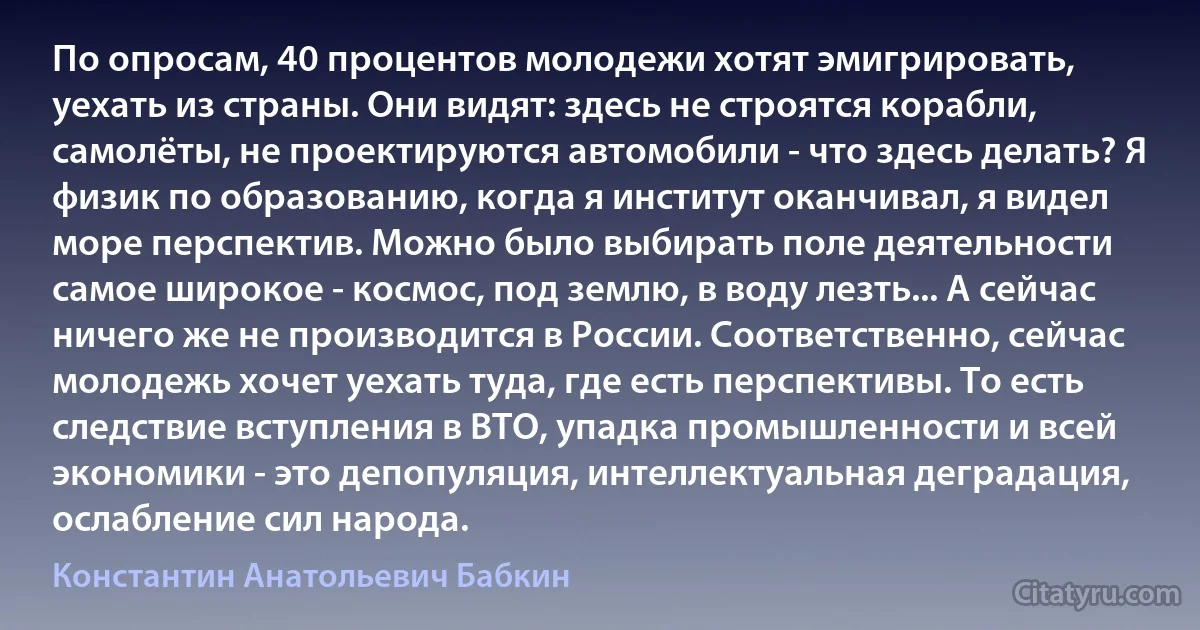 По опросам, 40 процентов молодежи хотят эмигрировать, уехать из страны. Они видят: здесь не строятся корабли, самолёты, не проектируются автомобили - что здесь делать? Я физик по образованию, когда я институт оканчивал, я видел море перспектив. Можно было выбирать поле деятельности самое широкое - космос, под землю, в воду лезть... А сейчас ничего же не производится в России. Соответственно, сейчас молодежь хочет уехать туда, где есть перспективы. То есть следствие вступления в ВТО, упадка промышленности и всей экономики - это депопуляция, интеллектуальная деградация, ослабление сил народа. (Константин Анатольевич Бабкин)