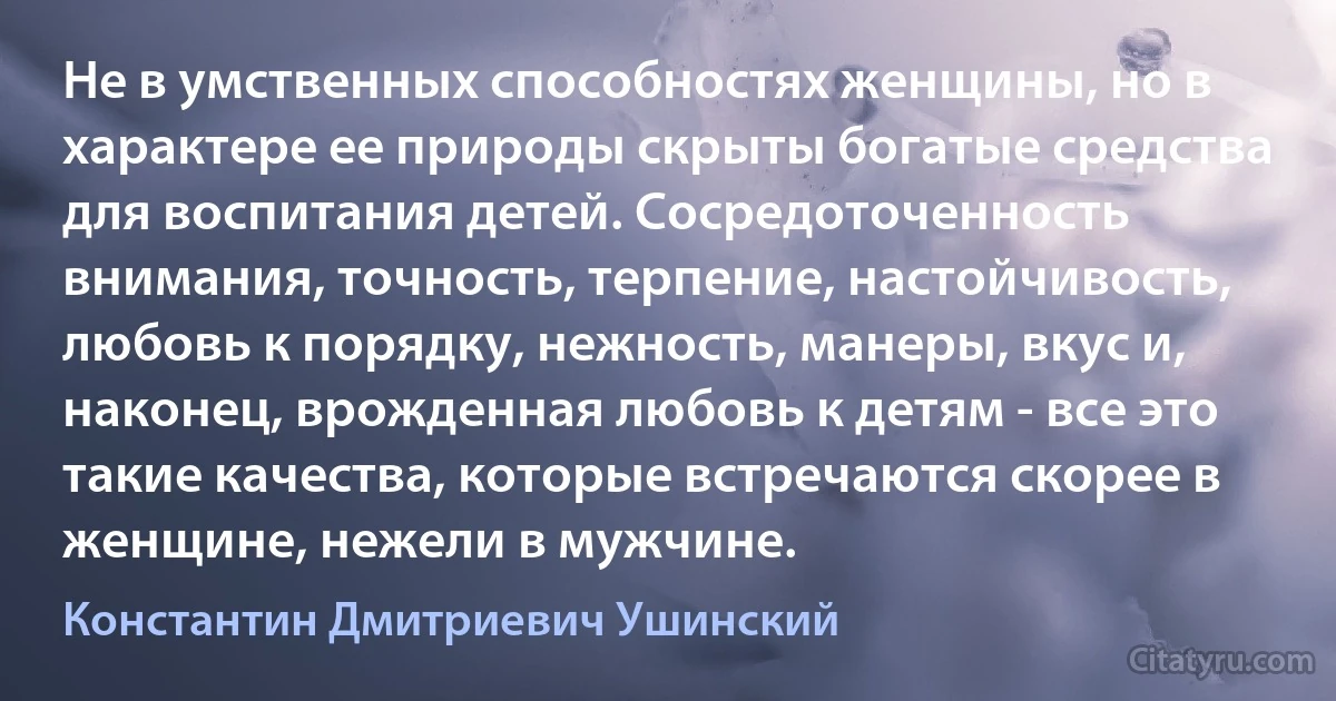 Не в умственных способностях женщины, но в характере ее природы скрыты богатые средства для воспитания детей. Сосредоточенность внимания, точность, терпение, настойчивость, любовь к порядку, нежность, манеры, вкус и, наконец, врожденная любовь к детям - все это такие качества, которые встречаются скорее в женщине, нежели в мужчине. (Константин Дмитриевич Ушинский)