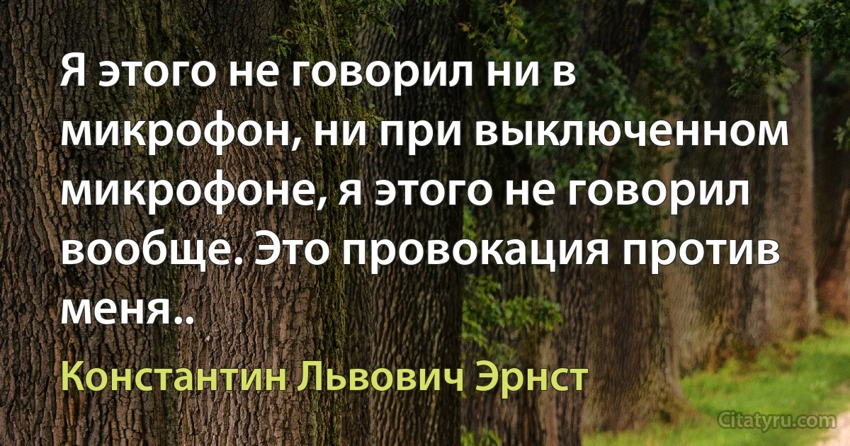 Я этого не говорил ни в микрофон, ни при выключенном микрофоне, я этого не говорил вообще. Это провокация против меня.. (Константин Львович Эрнст)