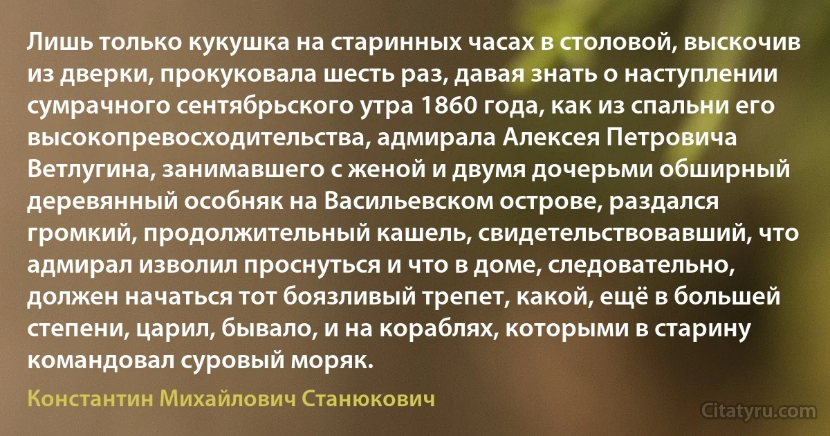 Лишь только кукушка на старинных часах в столовой, выскочив из дверки, прокуковала шесть раз, давая знать о наступлении сумрачного сентябрьского утра 1860 года, как из спальни его высокопревосходительства, адмирала Алексея Петровича Ветлугина, занимавшего с женой и двумя дочерьми обширный деревянный особняк на Васильевском острове, раздался громкий, продолжительный кашель, свидетельствовавший, что адмирал изволил проснуться и что в доме, следовательно, должен начаться тот боязливый трепет, какой, ещё в большей степени, царил, бывало, и на кораблях, которыми в старину командовал суровый моряк. (Константин Михайлович Станюкович)