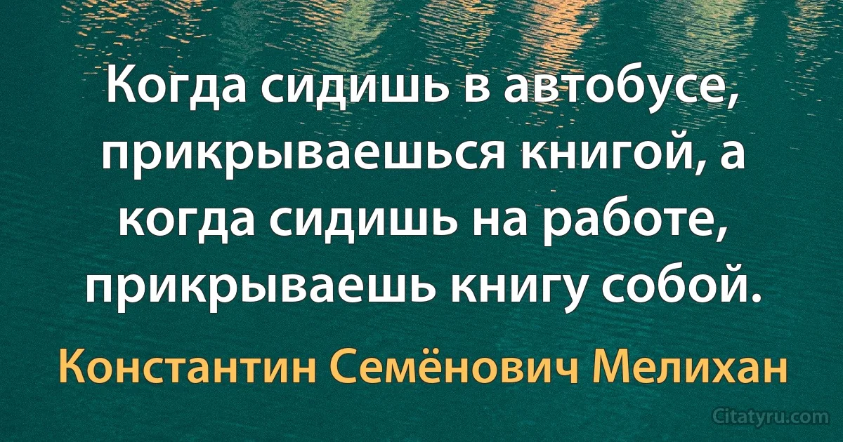 Когда сидишь в автобусе, прикрываешься книгой, а когда сидишь на работе, прикрываешь книгу собой. (Константин Семёнович Мелихан)