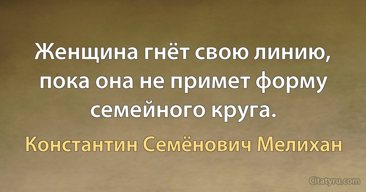 Женщина гнёт свою линию, пока она не примет форму семейного круга. (Константин Семёнович Мелихан)