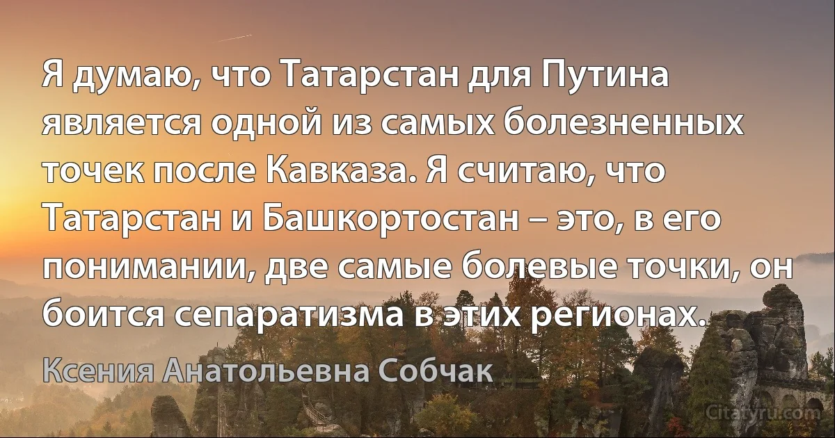 Я думаю, что Татарстан для Путина является одной из самых болезненных точек после Кавказа. Я считаю, что Татарстан и Башкортостан – это, в его понимании, две самые болевые точки, он боится сепаратизма в этих регионах. (Ксения Анатольевна Собчак)