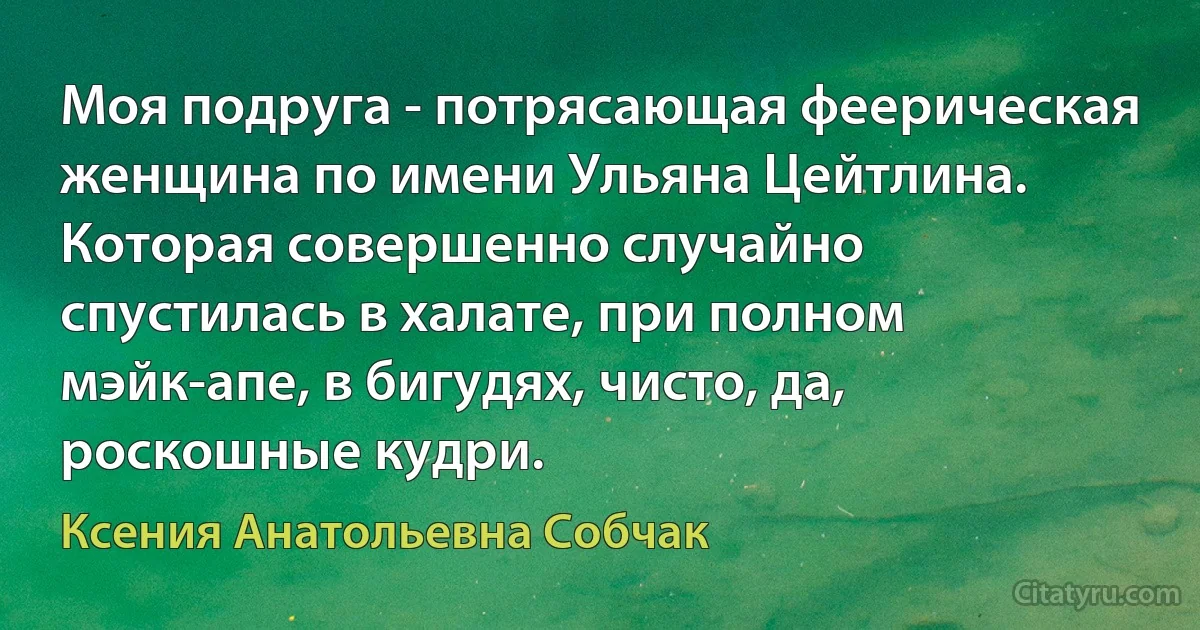 Моя подруга - потрясающая феерическая женщина по имени Ульяна Цейтлина. Которая совершенно случайно спустилась в халате, при полном мэйк-апе, в бигудях, чисто, да, роскошные кудри. (Ксения Анатольевна Собчак)