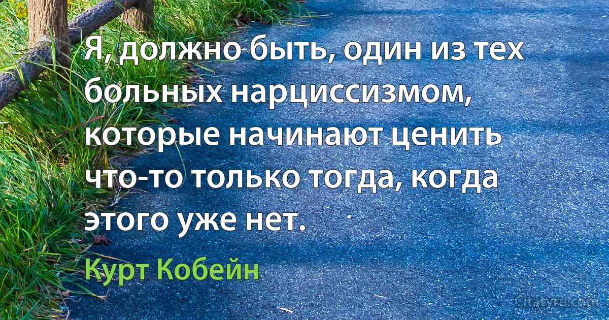 Я, должно быть, один из тех больных нарциссизмом, которые начинают ценить что-то только тогда, когда этого уже нет. (Курт Кобейн)