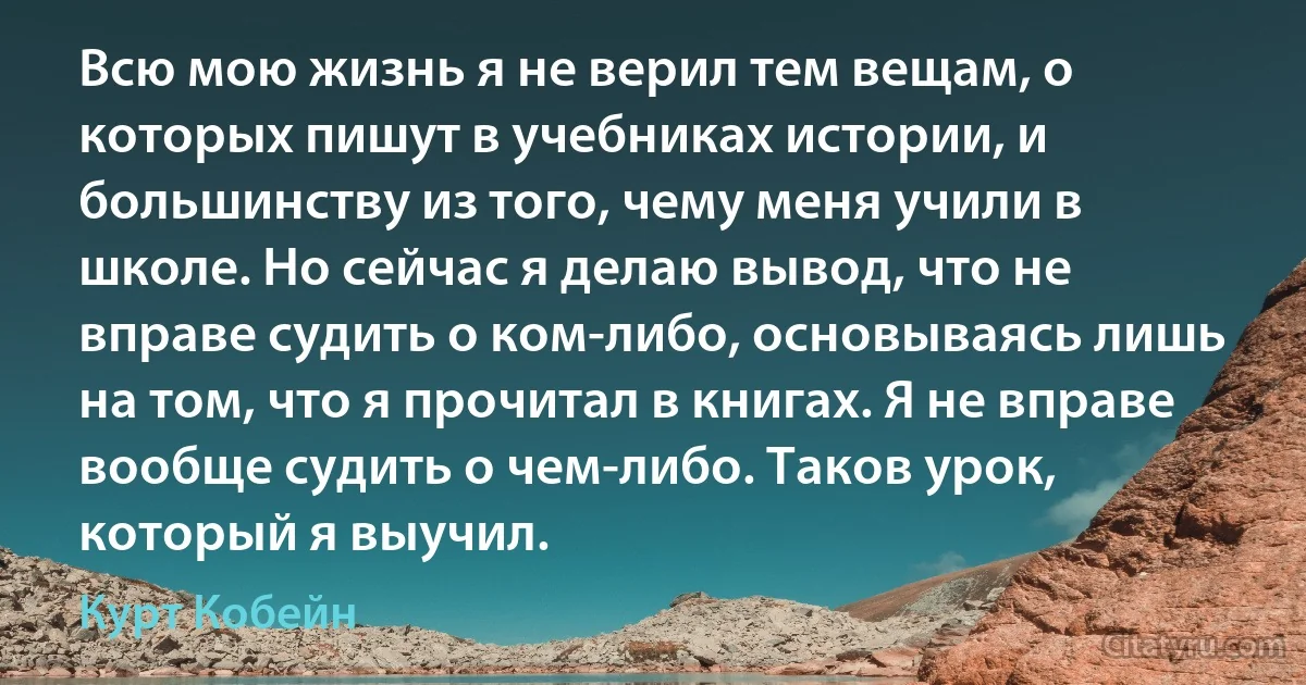 Всю мою жизнь я не верил тем вещам, о которых пишут в учебниках истории, и большинству из того, чему меня учили в школе. Но сейчас я делаю вывод, что не вправе судить о ком-либо, основываясь лишь на том, что я прочитал в книгах. Я не вправе вообще судить о чем-либо. Таков урок, который я выучил. (Курт Кобейн)