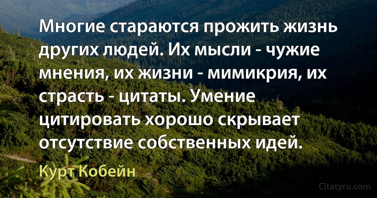 Многие стараются прожить жизнь других людей. Их мысли - чужие мнения, их жизни - мимикрия, их страсть - цитаты. Умение цитировать хорошо скрывает отсутствие собственных идей. (Курт Кобейн)