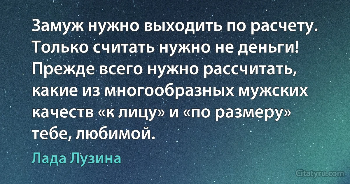 Замуж нужно выходить по расчету. Только считать нужно не деньги! Прежде всего нужно рассчитать, какие из многообразных мужских качеств «к лицу» и «по размеру» тебе, любимой. (Лада Лузина)