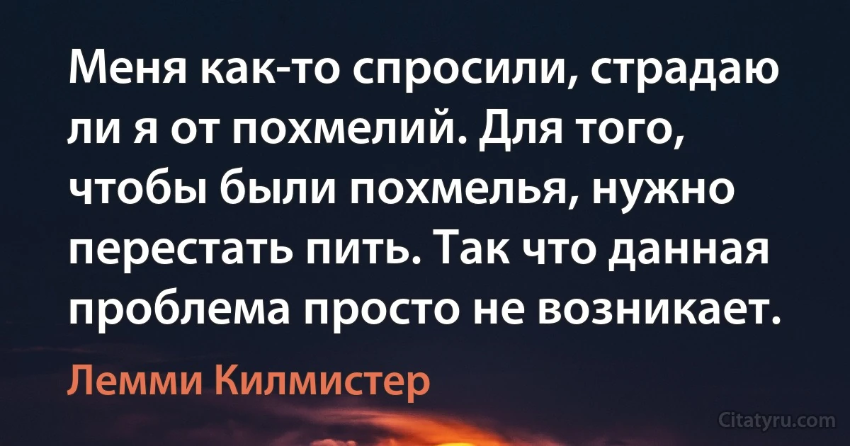 Меня как-то спросили, страдаю ли я от похмелий. Для того, чтобы были похмелья, нужно перестать пить. Так что данная проблема просто не возникает. (Лемми Килмистер)