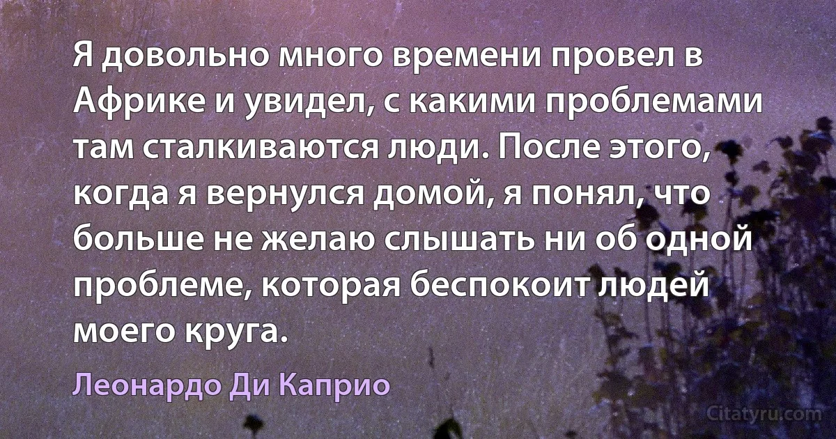 Я довольно много времени провел в Африке и увидел, с какими проблемами там сталкиваются люди. После этого, когда я вернулся домой, я понял, что больше не желаю слышать ни об одной проблеме, которая беспокоит людей моего круга. (Леонардо Ди Каприо)