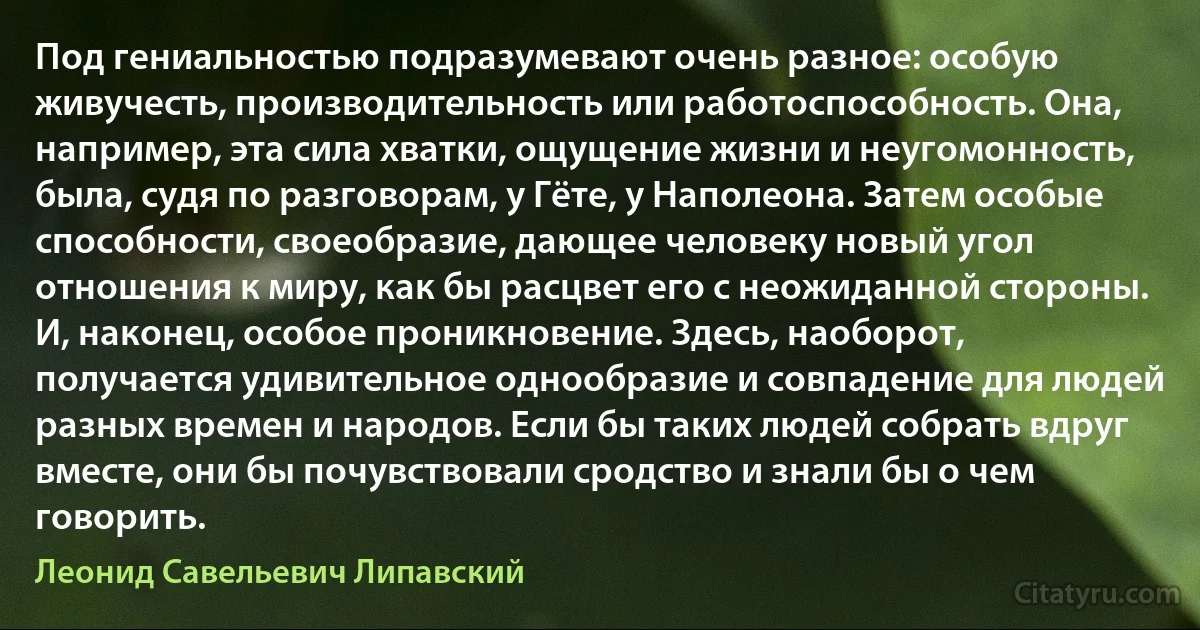 Под гениальностью подразумевают очень разное: особую живучесть, производительность или работоспособность. Она, например, эта сила хватки, ощущение жизни и неугомонность, была, судя по разговорам, у Гёте, у Наполеона. Затем особые способности, своеобразие, дающее человеку новый угол отношения к миру, как бы расцвет его с неожиданной стороны. И, наконец, особое проникновение. Здесь, наоборот, получается удивительное однообразие и совпадение для людей разных времен и народов. Если бы таких людей собрать вдруг вместе, они бы почувствовали сродство и знали бы о чем говорить. (Леонид Савельевич Липавский)