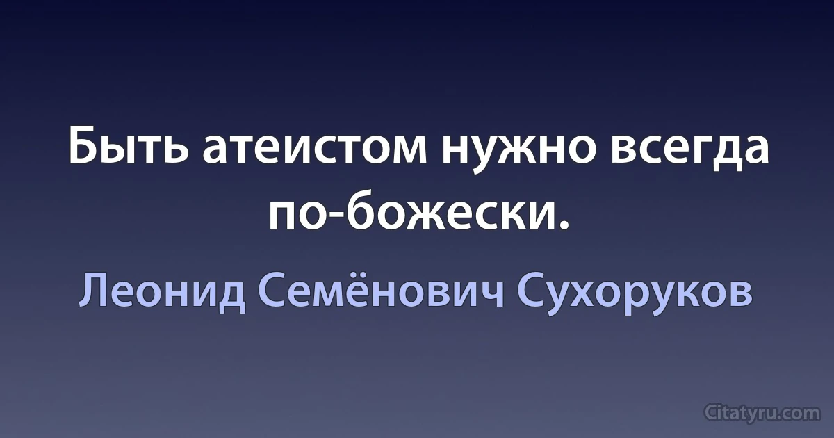 Быть атеистом нужно всегда по-божески. (Леонид Семёнович Сухоруков)